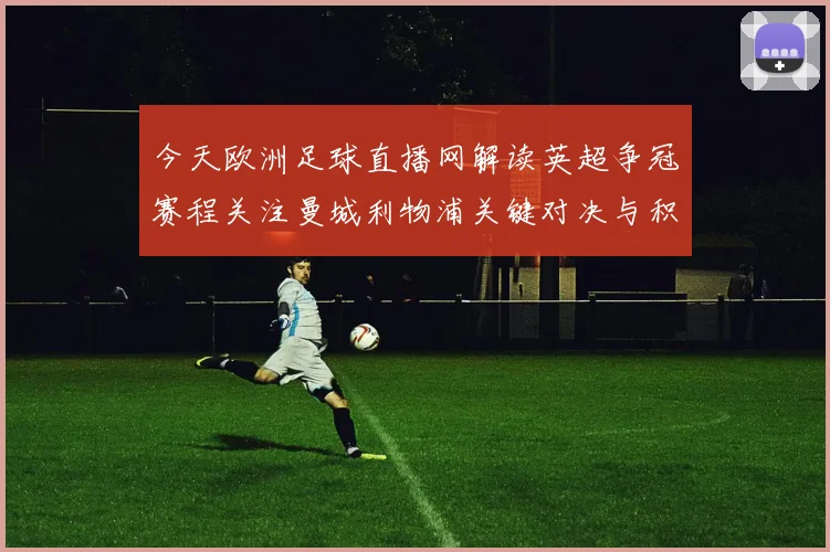 今天欧洲足球直播网解读英超争冠赛程关注曼城利物浦关键对决与积分影响