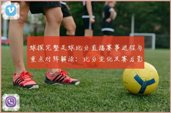 球探完整足球比分直播赛事进程与重点对阵解读：比分变化及赛后影响