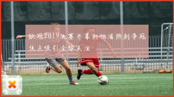 欧冠2019决赛开幕利物浦热刺争冠焦点吸引全球关注