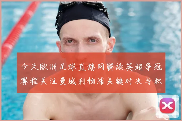 今天欧洲足球直播网解读英超争冠赛程关注曼城利物浦关键对决与积分影响