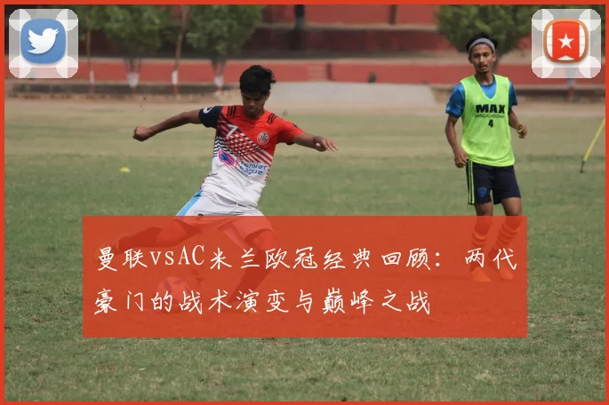 曼联vsAC米兰欧冠经典回顾：两代豪门的战术演变与巅峰之战