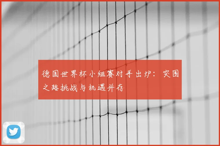 德国世界杯小组赛对手出炉：突围之路挑战与机遇并存