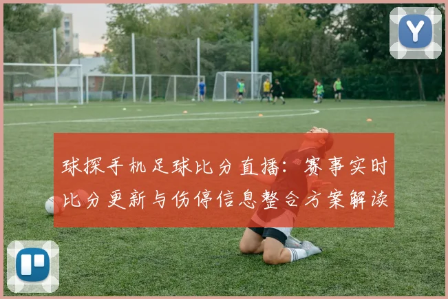 球探手机足球比分直播：赛事实时比分更新与伤停信息整合方案解读