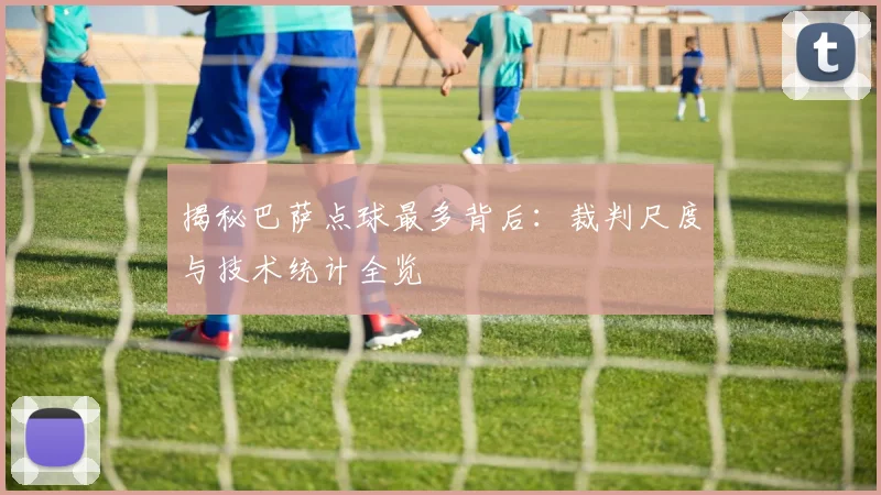 揭秘巴萨点球最多背后：裁判尺度与技术统计全览